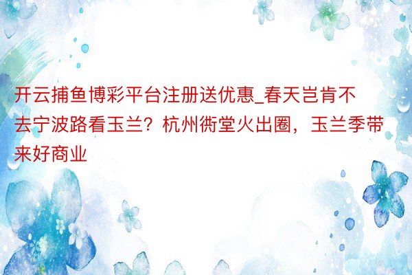 开云捕鱼博彩平台注册送优惠_春天岂肯不去宁波路看玉兰？杭州衖堂火出圈，玉兰季带来好商业