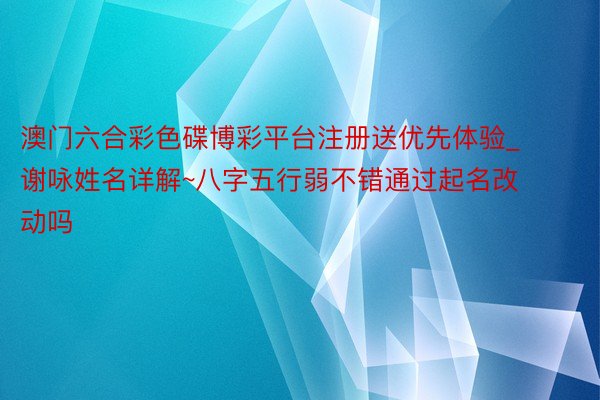 澳门六合彩色碟博彩平台注册送优先体验_谢咏姓名详解~八字五行弱不错通过起名改动吗