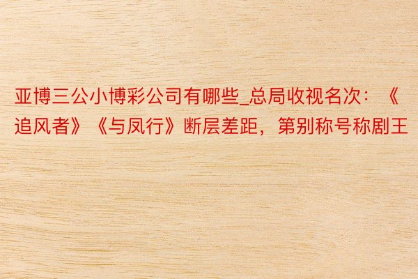 亚博三公小博彩公司有哪些_总局收视名次：《追风者》《与凤行》断层差距，第别称号称剧王