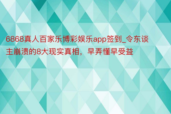 6868真人百家乐博彩娱乐app签到_令东谈主崩溃的8大现实真相，早弄懂早受益