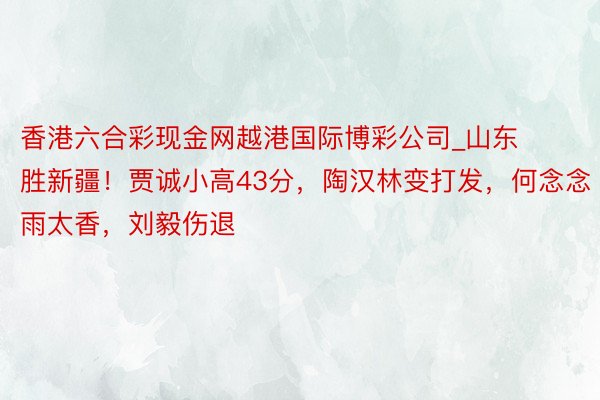 香港六合彩现金网越港国际博彩公司_山东胜新疆！贾诚小高43分，陶汉林变打发，何念念雨太香，刘毅伤退