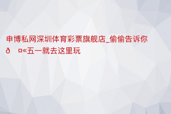 申博私网深圳体育彩票旗舰店_偷偷告诉你🤫五一就去这里玩❗️