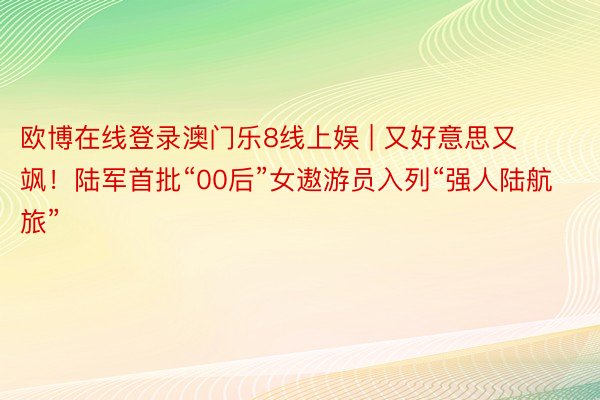 欧博在线登录澳门乐8线上娱 | 又好意思又飒！陆军首批“00后”女遨游员入列“强人陆航旅”