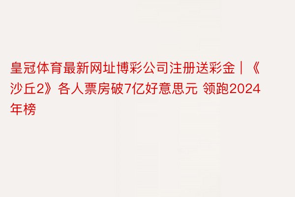 皇冠体育最新网址博彩公司注册送彩金 | 《沙丘2》各人票房破7亿好意思元 领跑2024年榜