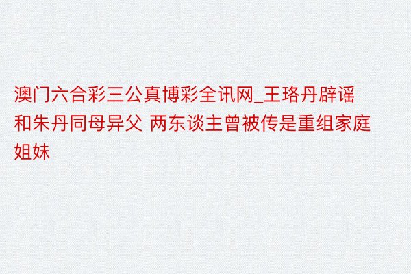 澳门六合彩三公真博彩全讯网_王珞丹辟谣和朱丹同母异父 两东谈主曾被传是重组家庭姐妹