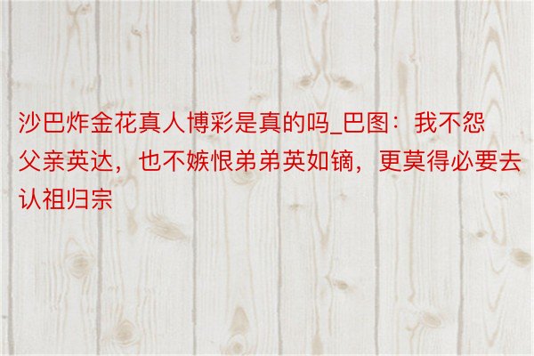 沙巴炸金花真人博彩是真的吗_巴图：我不怨父亲英达，也不嫉恨弟弟英如镝，更莫得必要去认祖归宗