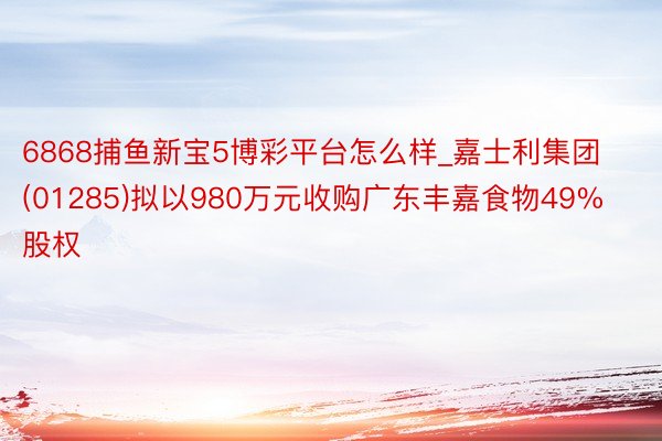6868捕鱼新宝5博彩平台怎么样_嘉士利集团(01285)拟以980万元收购广东丰嘉食物49%股权
