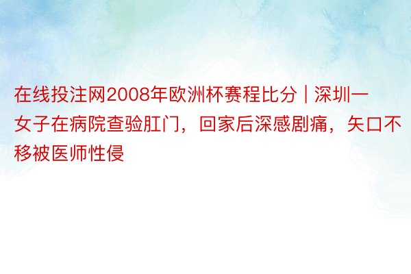 在线投注网2008年欧洲杯赛程比分 | 深圳一女子在病院查验肛门，回家后深感剧痛，矢口不移被医师性侵