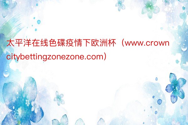 太平洋在线色碟疫情下欧洲杯（www.crowncitybettingzonezone.com）
