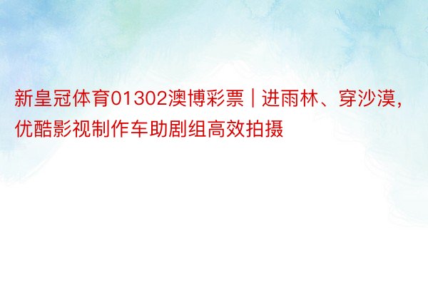 新皇冠体育01302澳博彩票 | 进雨林、穿沙漠,优酷影视制作车助剧组高效拍摄
