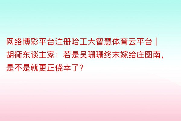 网络博彩平台注册哈工大智慧体育云平台 | 胡衕东谈主家：若是吴珊珊终末嫁给庄图南，是不是就更正侥幸了？