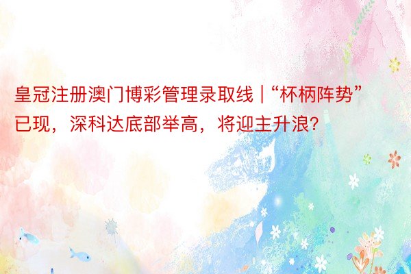 皇冠注册澳门博彩管理录取线 | “杯柄阵势”已现，深科达底部举高，将迎主升浪？
