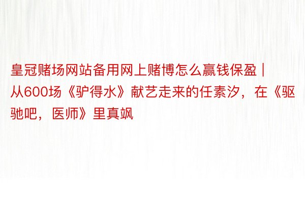 皇冠赌场网站备用网上赌博怎么赢钱保盈 | 从600场《驴得水》献艺走来的任素汐，在《驱驰吧，医师》里真飒